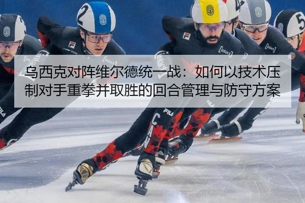 乌西克对阵维尔德统一战：如何以技术压制对手重拳并取胜的回合管理与防守方案